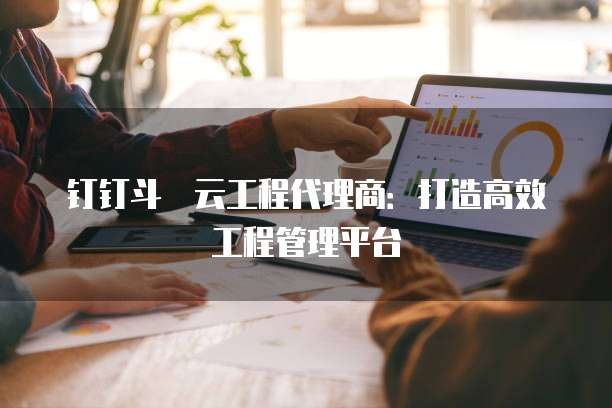 钉钉斗栱云工程代理商:打造高效工程管理平台