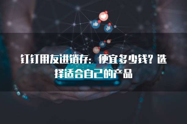 钉钉用友进销存:便宜多少钱?选择适合自己的产品