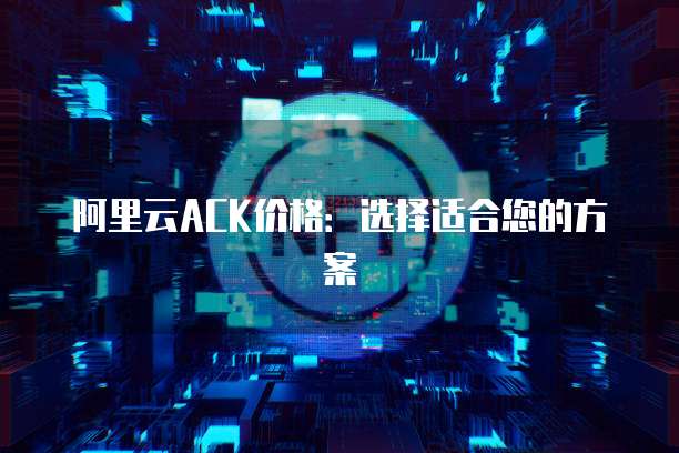 阿里云ACK价格：选择适合您的方案