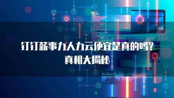 钉钉薪事力人力云便宜是真的吗？真相大揭秘