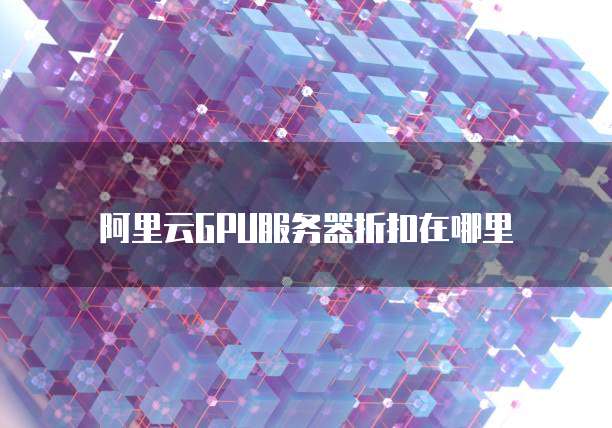 阿里云GPU服务器折扣在哪里