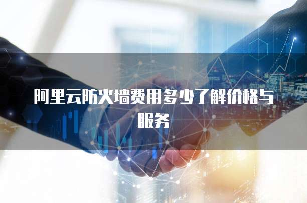 阿里云防火墙费用多少了解价格与服务