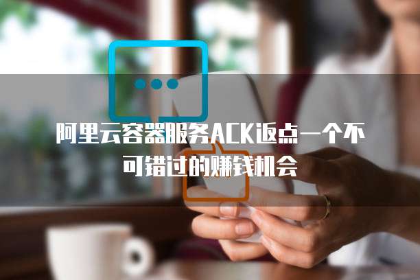 阿里云容器服务ACK返点一个不可错过的赚钱机会
