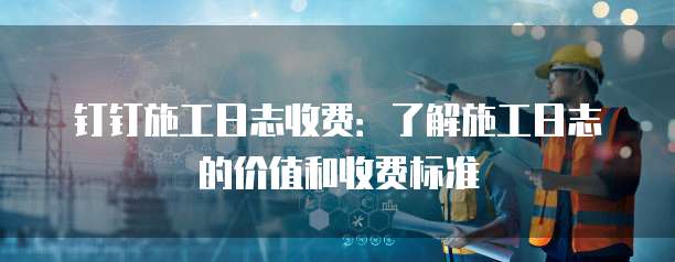 钉钉施工日志收费：了解施工日志的价值和收费标准