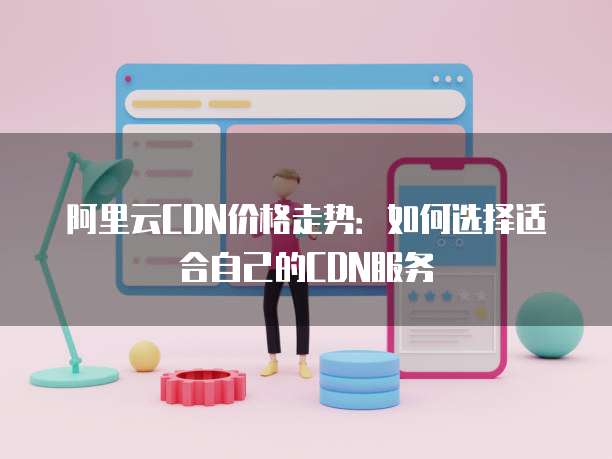 阿里云CDN价格走势:如何选择适合自己的CDN服务