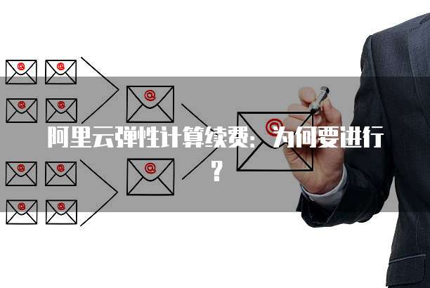 阿里云弹性计算续费:为何要进行?
