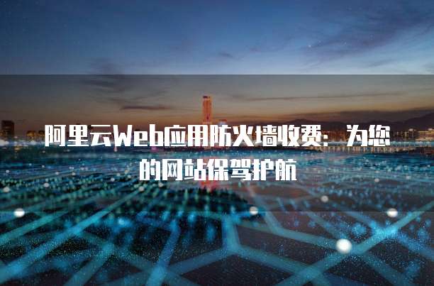 阿里云Web应用防火墙收费:为您的网站保驾护航
