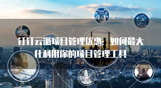 钉钉云派项目管理优惠:如何最大化利用你的项目管理工具