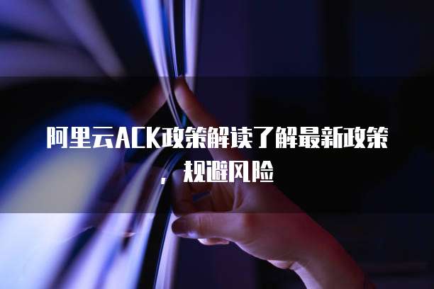 阿里云ACK政策解读了解最新政策,规避风险