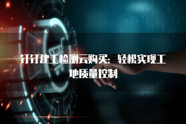 钉钉建工检测云购买：轻松实现工地质量控制