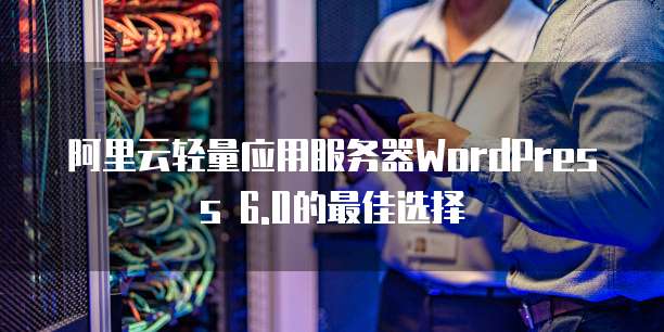 阿里云轻量应用服务器WordPress 6.0的最佳选择