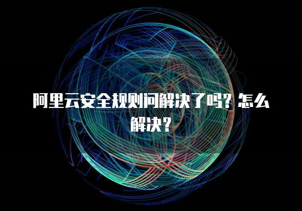 阿里云安全规则问解决了吗?怎么解决?