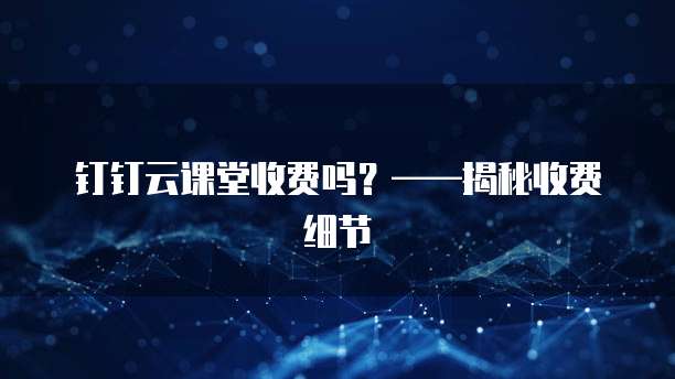 钉钉云课堂收费吗？&mdash;&mdash;揭秘收费细节