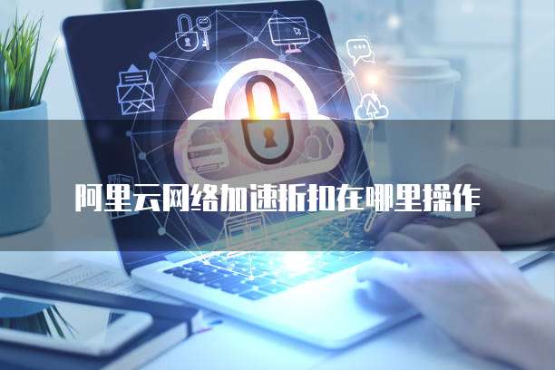 阿里云网络加速折扣在哪里操作