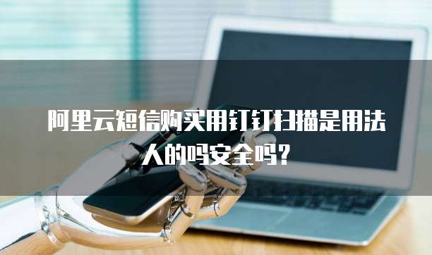 阿里云短信购买用钉钉扫描是用法人的吗安全吗?