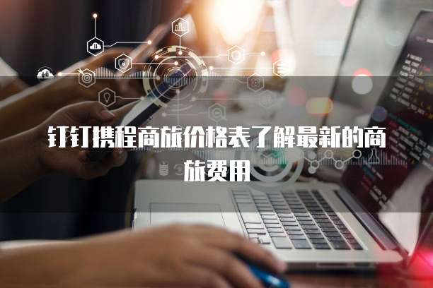 钉钉携程商旅价格表了解最新的商旅费用