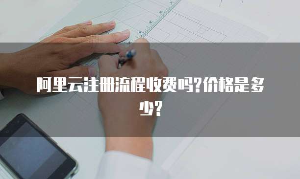 阿里云注册流程收费吗?价格是多少?