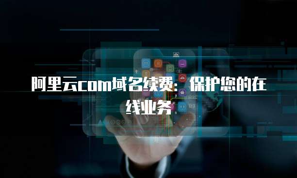 阿里云com域名续费:保护您的在线业务