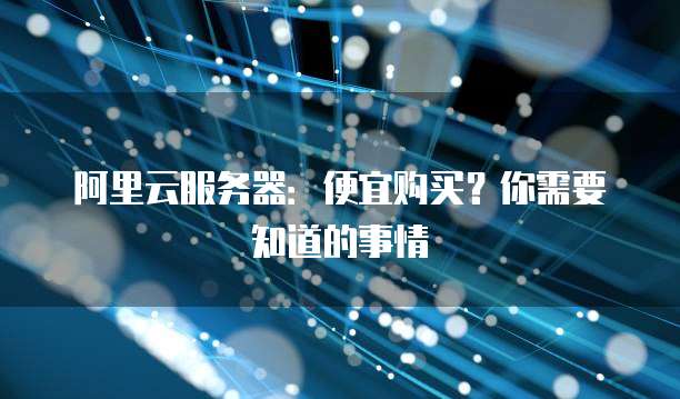 阿里云服务器:便宜购买?你需要知道的事情
