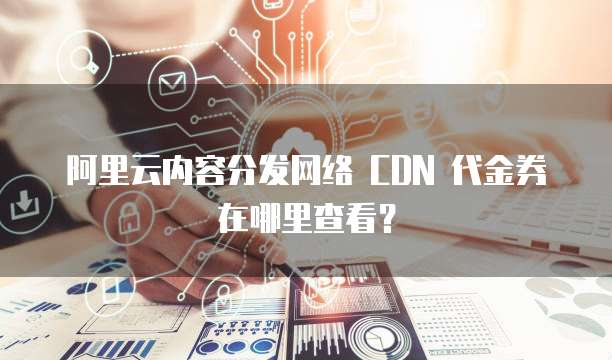 阿里云内容分发网络 CDN 代金券在哪里查看?