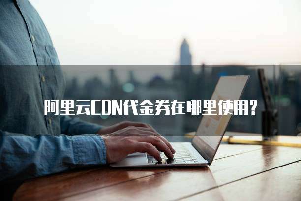 阿里云CDN代金券在哪里使用?