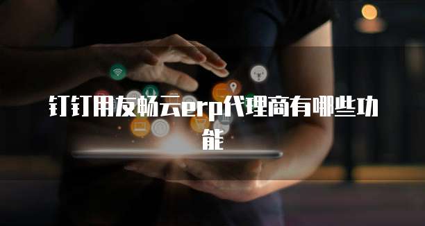 钉钉用友畅云erp代理商有哪些功能