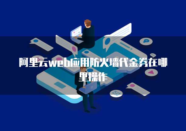 阿里云web应用防火墙代金券在哪里操作