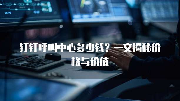 钉钉呼叫中心多少钱?一文揭秘价格与价值