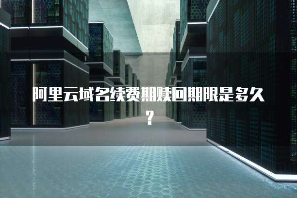 阿里云域名续费期赎回期限是多久?