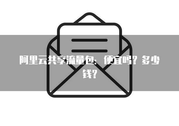 阿里云共享流量包：便宜吗？多少钱？