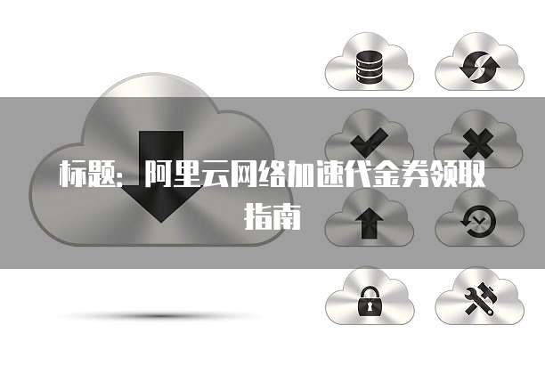 标题:阿里云网络加速代金券领取指南