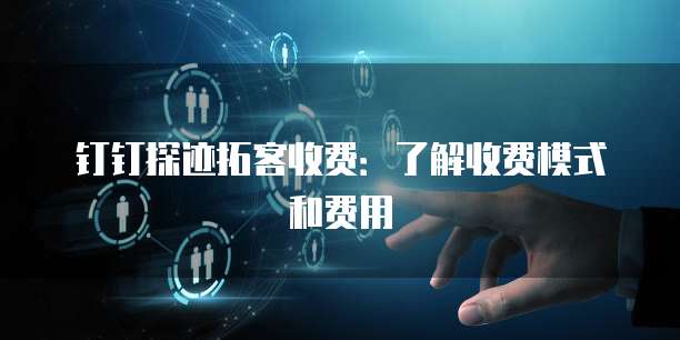 钉钉探迹拓客收费:了解收费模式和费用