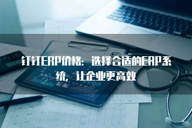 钉钉ERP价格:选择合适的ERP系统,让企业更高效