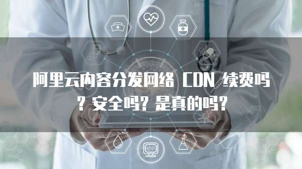 阿里云内容分发网络 CDN 续费吗?安全吗?是真的吗?