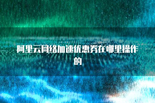 阿里云网络加速优惠券在哪里操作的