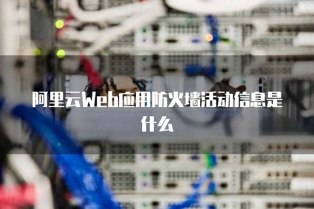 阿里云Web应用防火墙活动信息是什么