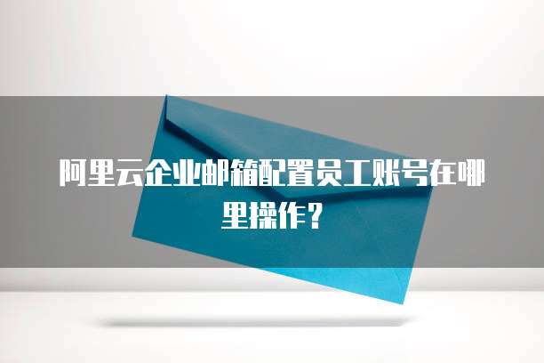阿里云企业邮箱配置员工账号在哪里操作?