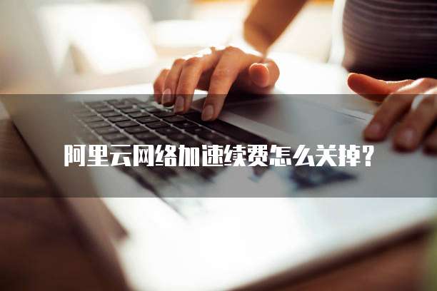 阿里云网络加速续费怎么关掉?