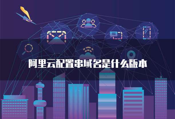 阿里云配置串域名是什么版本