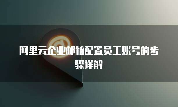 阿里云企业邮箱配置员工账号的步骤详解