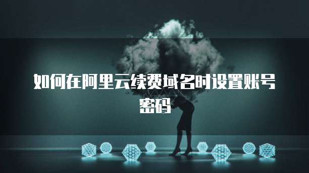 如何在阿里云续费域名时设置账号密码