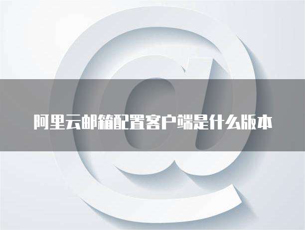 阿里云邮箱配置客户端是什么版本