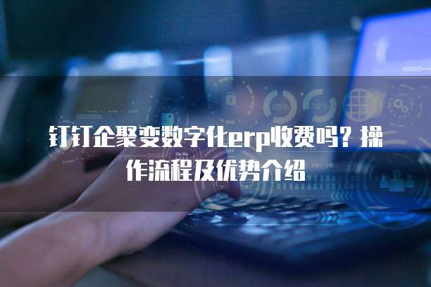 钉钉企聚变数字化erp收费吗?操作流程及优势介绍