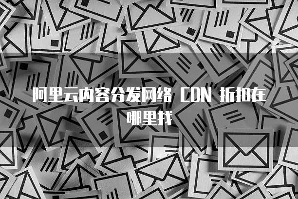 阿里云内容分发网络 CDN 折扣在哪里找