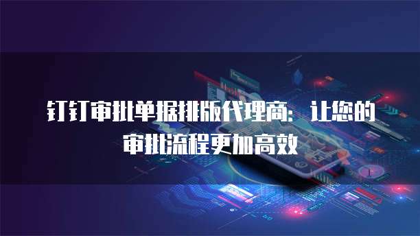 钉钉审批单据排版代理商：让您的审批流程更加高效