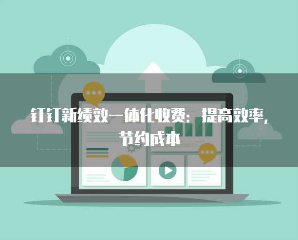 钉钉新绩效一体化收费:提高效率,节约成本