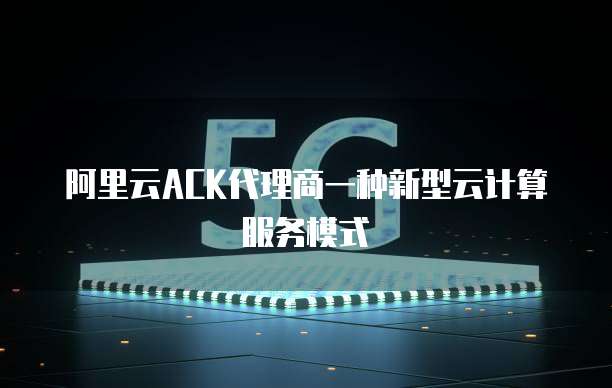 阿里云ACK代理商一种新型云计算服务模式