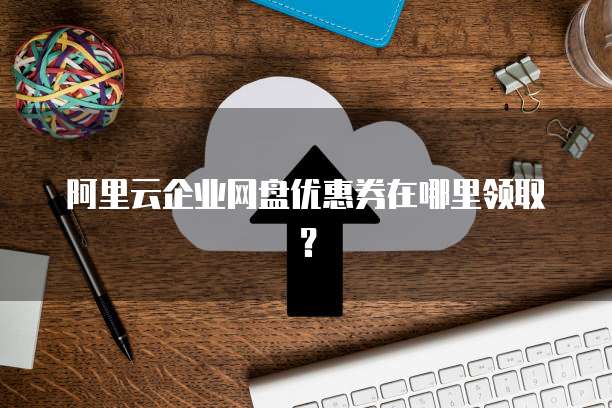 阿里云企业网盘优惠券在哪里领取?