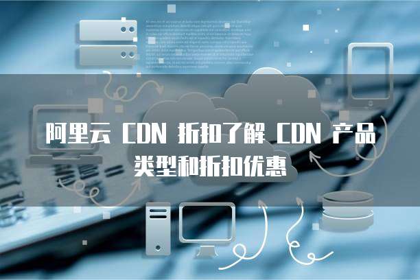 阿里云 CDN 折扣了解 CDN 产品类型和折扣优惠