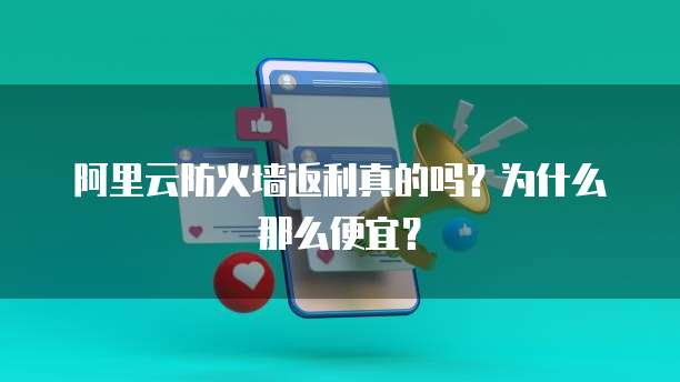 阿里云防火墙返利真的吗?为什么那么便宜?